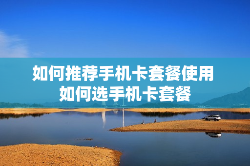 如何推荐手机卡套餐使用 如何选手机卡套餐
