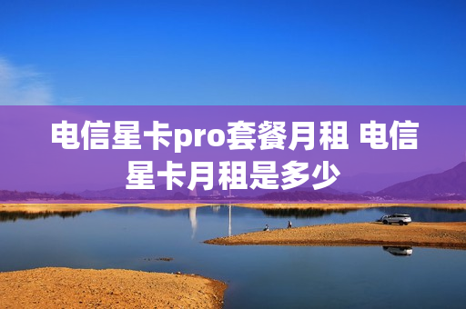 电信星卡pro套餐月租 电信星卡月租是多少