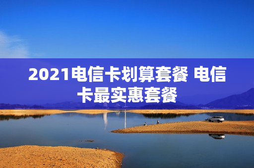 2021电信卡划算套餐 电信卡最实惠套餐