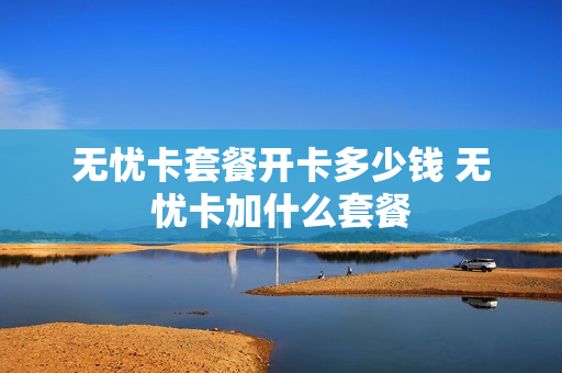 无忧卡套餐开卡多少钱 无忧卡加什么套餐
