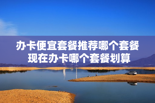 办卡便宜套餐推荐哪个套餐 现在办卡哪个套餐划算