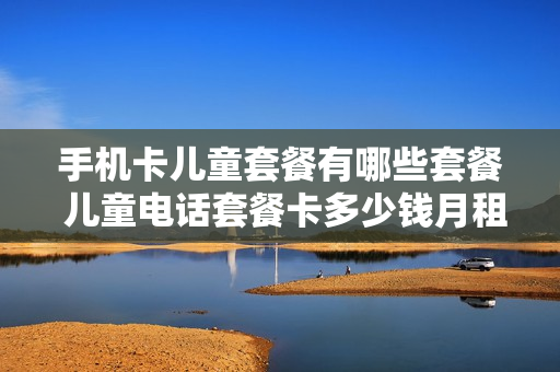 手机卡儿童套餐有哪些套餐 儿童电话套餐卡多少钱月租