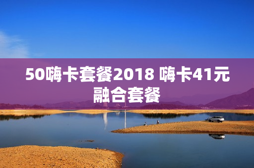 50嗨卡套餐2018 嗨卡41元融合套餐