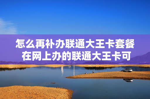 怎么再补办联通大王卡套餐 在网上办的联通大王卡可不可以去营业厅补办