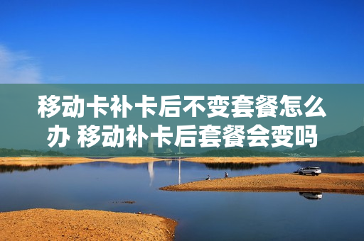 移动卡补卡后不变套餐怎么办 移动补卡后套餐会变吗