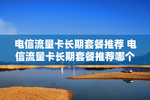电信流量卡长期套餐推荐 电信流量卡长期套餐推荐哪个