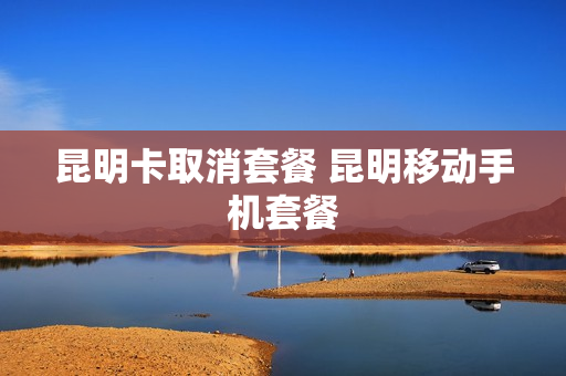昆明卡取消套餐 昆明移动手机套餐