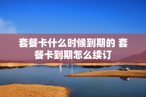 套餐卡什么时候到期的 套餐卡到期怎么续订
