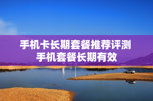 手机卡长期套餐推荐评测 手机套餐长期有效