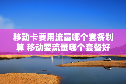 移动卡要用流量哪个套餐划算 移动要流量哪个套餐好