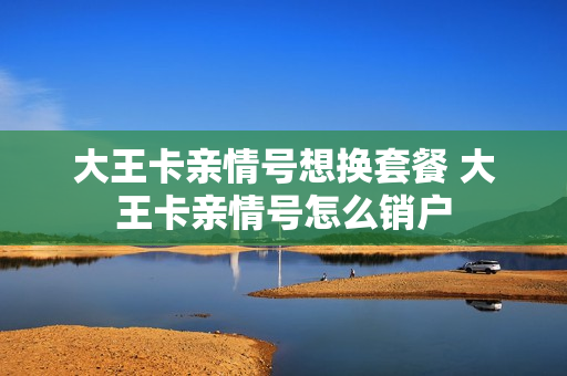 大王卡亲情号想换套餐 大王卡亲情号怎么销户