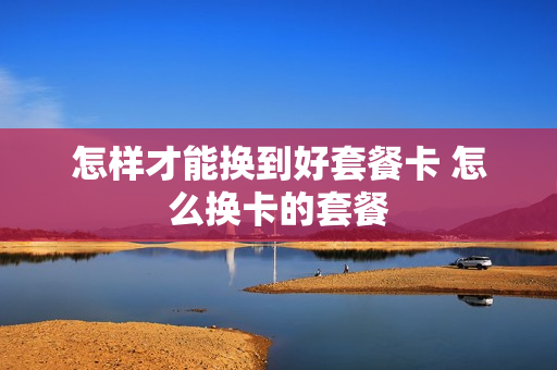 怎样才能换到好套餐卡 怎么换卡的套餐