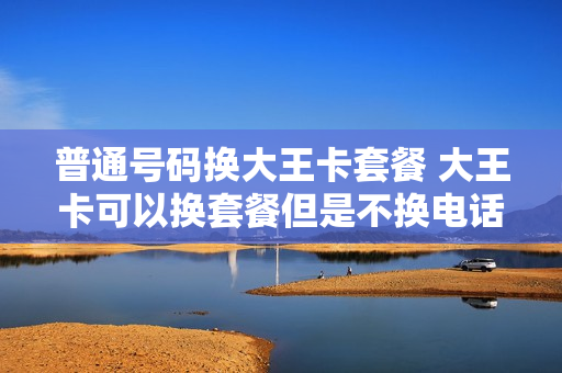 普通号码换大王卡套餐 大王卡可以换套餐但是不换电话号码吗