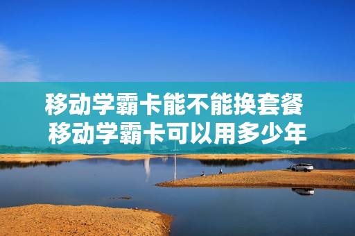 移动学霸卡能不能换套餐 移动学霸卡可以用多少年