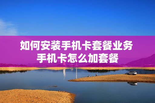 如何安装手机卡套餐业务 手机卡怎么加套餐