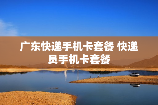 广东快递手机卡套餐 快递员手机卡套餐