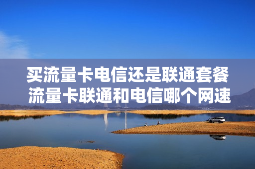 买流量卡电信还是联通套餐 流量卡联通和电信哪个网速快