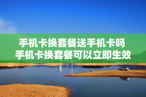 手机卡换套餐送手机卡吗 手机卡换套餐可以立即生效么