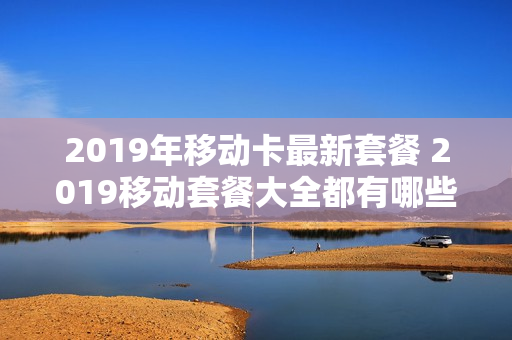 2019年移动卡最新套餐 2019移动套餐大全都有哪些