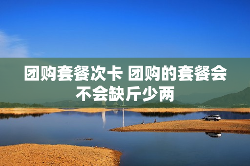 团购套餐次卡 团购的套餐会不会缺斤少两