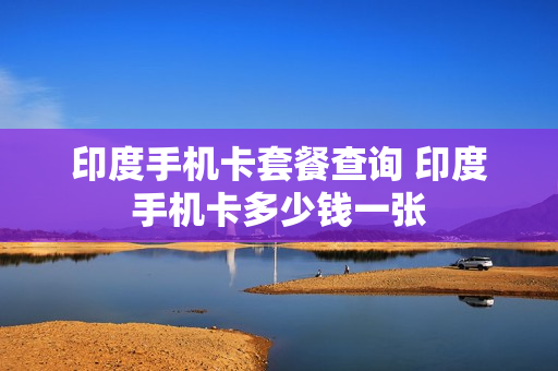 印度手机卡套餐查询 印度手机卡多少钱一张