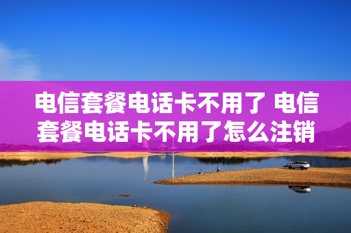 电信套餐电话卡不用了 电信套餐电话卡不用了怎么注销