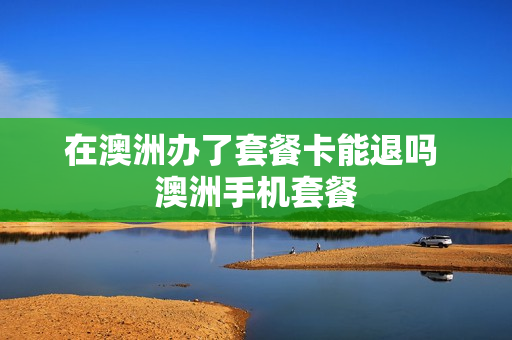 在澳洲办了套餐卡能退吗 澳洲手机套餐