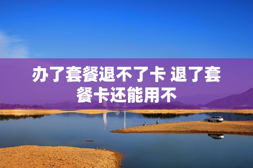 办了套餐退不了卡 退了套餐卡还能用不