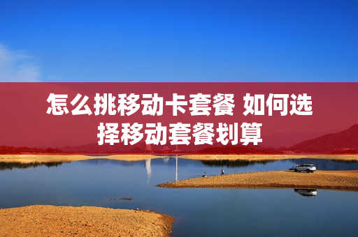 怎么挑移动卡套餐 如何选择移动套餐划算