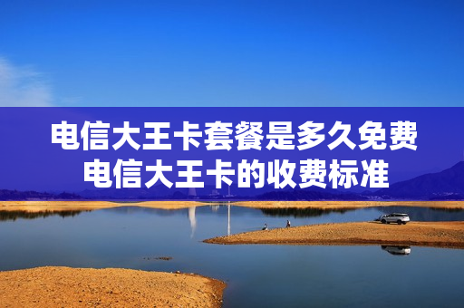 电信大王卡套餐是多久免费 电信大王卡的收费标准