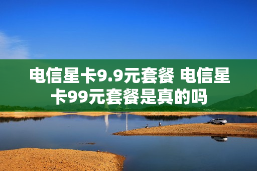 电信星卡9.9元套餐 电信星卡99元套餐是真的吗