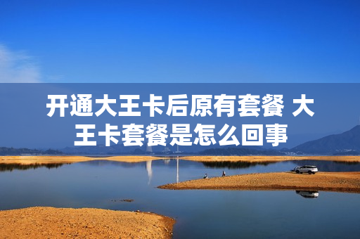 开通大王卡后原有套餐 大王卡套餐是怎么回事