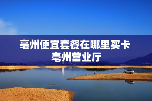 亳州便宜套餐在哪里买卡 亳州营业厅