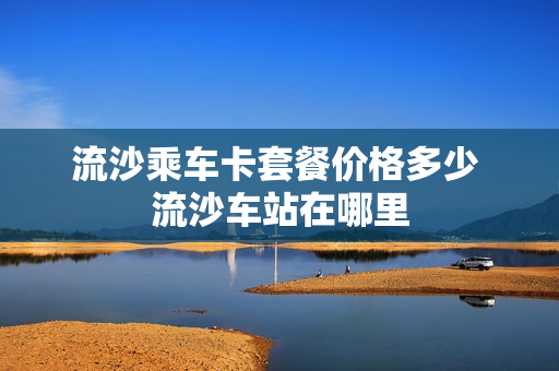 流沙乘车卡套餐价格多少 流沙车站在哪里