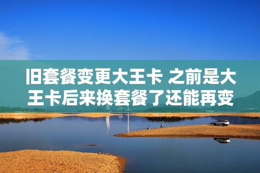 旧套餐变更大王卡 之前是大王卡后来换套餐了还能再变成大王卡么