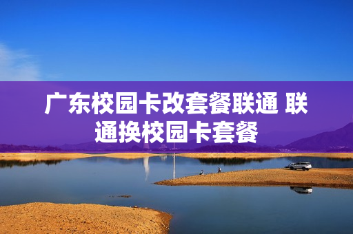 广东校园卡改套餐联通 联通换校园卡套餐