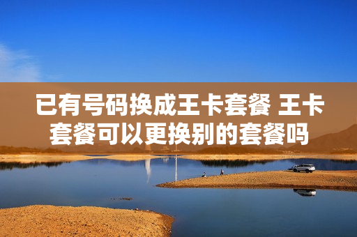 已有号码换成王卡套餐 王卡套餐可以更换别的套餐吗