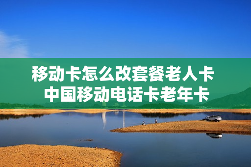 移动卡怎么改套餐老人卡 中国移动电话卡老年卡