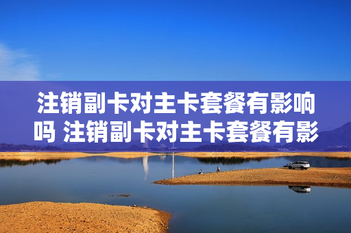 注销副卡对主卡套餐有影响吗 注销副卡对主卡套餐有影响吗移动