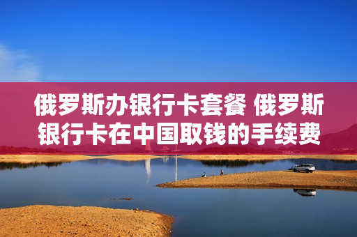 俄罗斯办银行卡套餐 俄罗斯银行卡在中国取钱的手续费