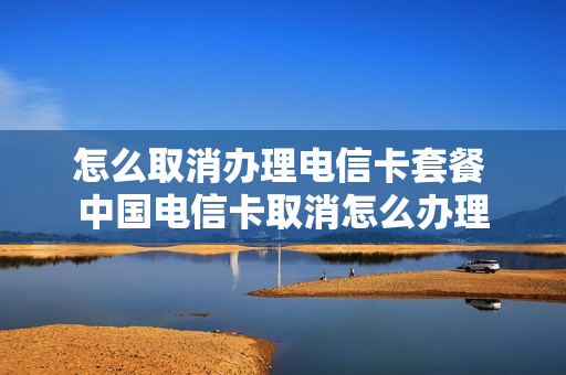 怎么取消办理电信卡套餐 中国电信卡取消怎么办理