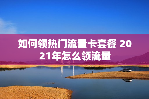 如何领热门流量卡套餐 2021年怎么领流量