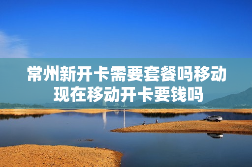常州新开卡需要套餐吗移动 现在移动开卡要钱吗