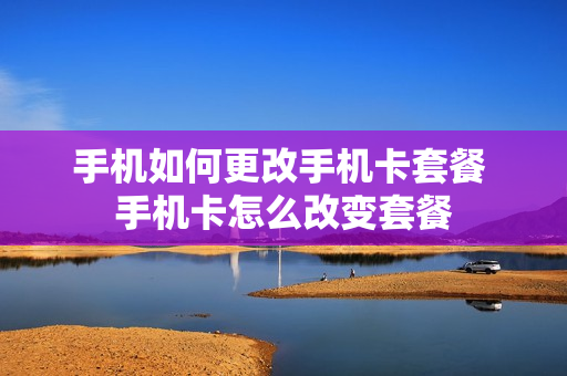 手机如何更改手机卡套餐 手机卡怎么改变套餐