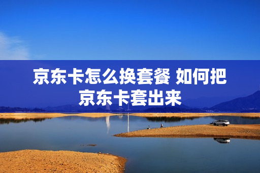 京东卡怎么换套餐 如何把京东卡套出来