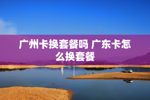 广州卡换套餐吗 广东卡怎么换套餐