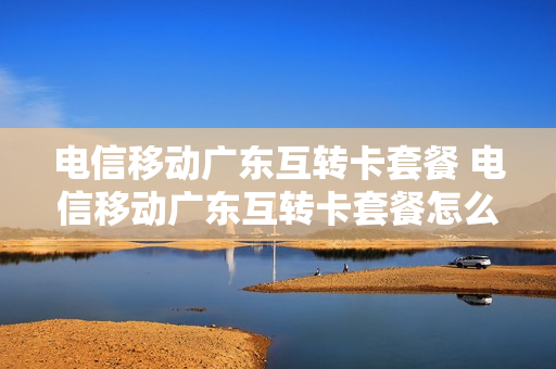 电信移动广东互转卡套餐 电信移动广东互转卡套餐怎么取消