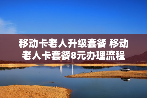 移动卡老人升级套餐 移动老人卡套餐8元办理流程