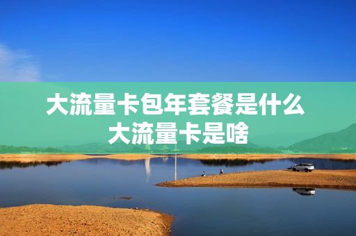 大流量卡包年套餐是什么 大流量卡是啥