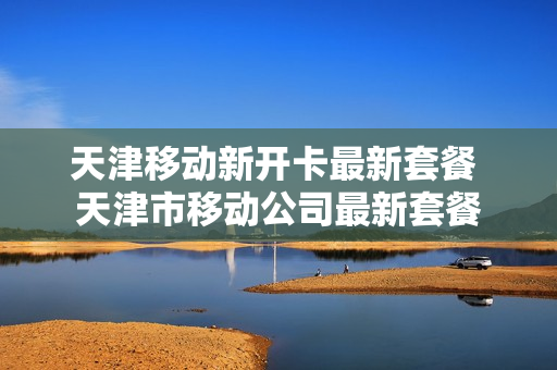 天津移动新开卡最新套餐 天津市移动公司最新套餐